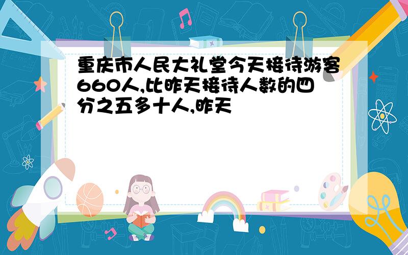 重庆市人民大礼堂今天接待游客660人,比昨天接待人数的四分之五多十人,昨天