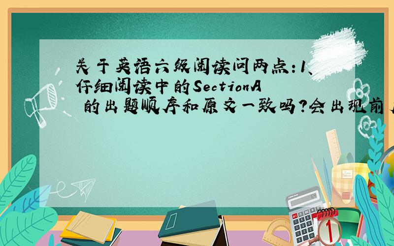 关于英语六级阅读问两点：1、仔细阅读中的SectionA 的出题顺序和原文一致吗?会出现前后两题与原文出现的顺序颠倒的现