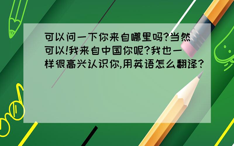 可以问一下你来自哪里吗?当然可以!我来自中国你呢?我也一样很高兴认识你,用英语怎么翻译?