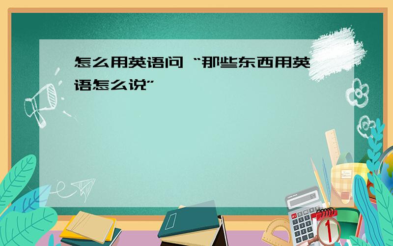 怎么用英语问 “那些东西用英语怎么说”