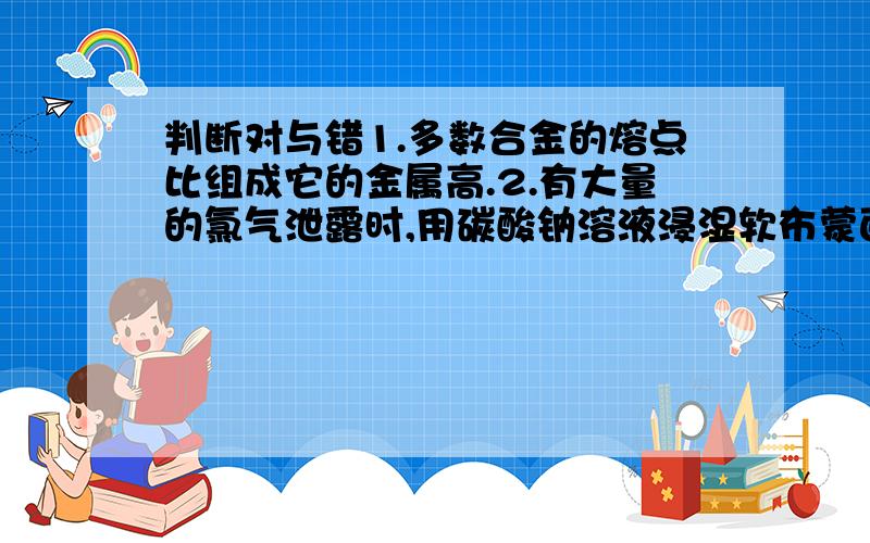 判断对与错1.多数合金的熔点比组成它的金属高.2.有大量的氯气泄露时,用碳酸钠溶液浸湿软布蒙面,并迅速离开现场.离子方程