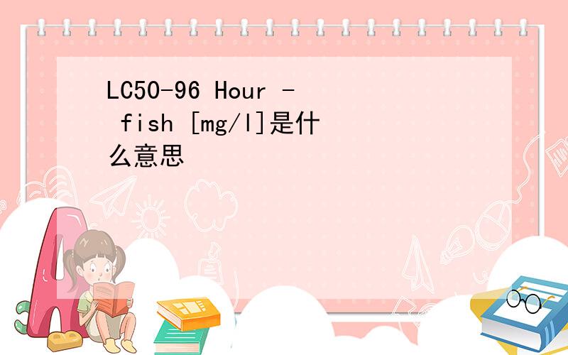 LC50-96 Hour - fish [mg/l]是什么意思