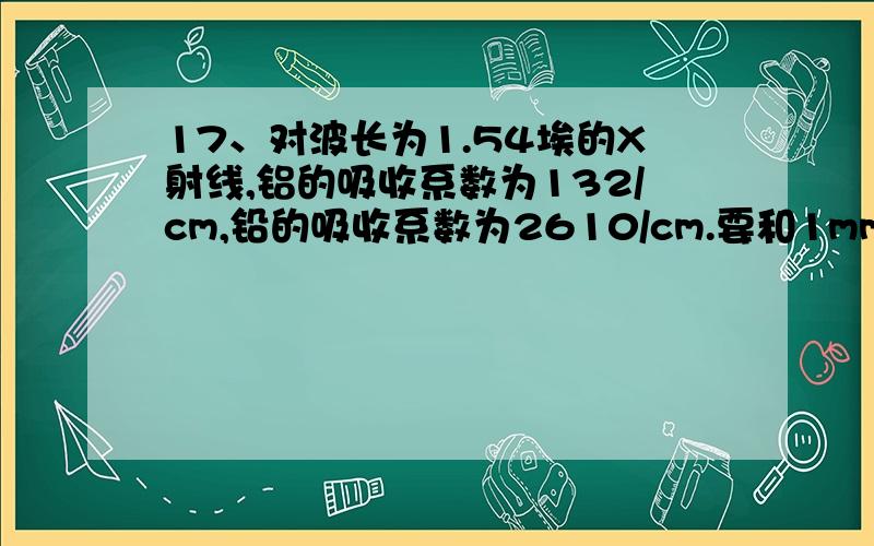 17、对波长为1.54埃的X射线,铝的吸收系数为132/cm,铅的吸收系数为2610/cm.要和1mm厚的铅层得到相同的