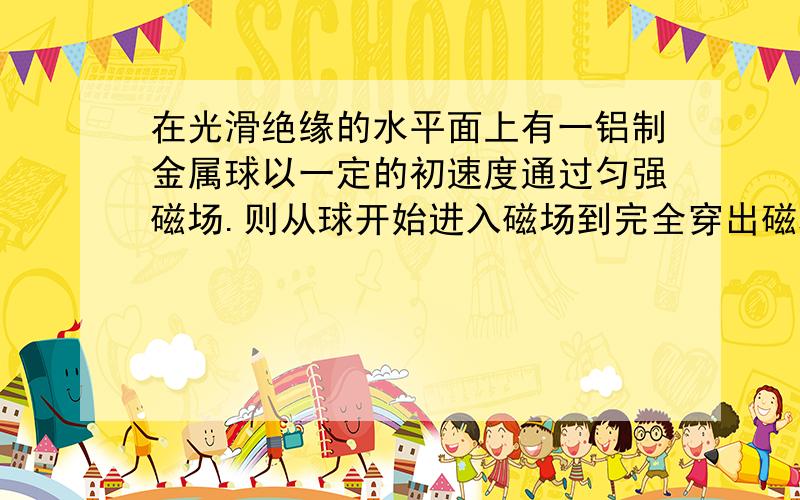 在光滑绝缘的水平面上有一铝制金属球以一定的初速度通过匀强磁场.则从球开始进入磁场到完全穿出磁场过程