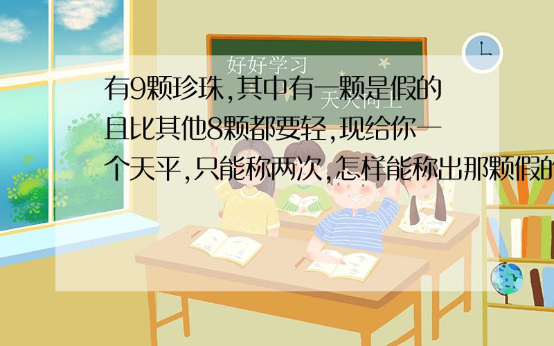 有9颗珍珠,其中有一颗是假的且比其他8颗都要轻,现给你一个天平,只能称两次,怎样能称出那颗假的?