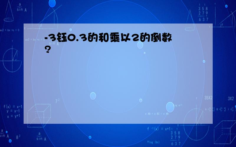 -3钰0.3的和乘以2的倒数?