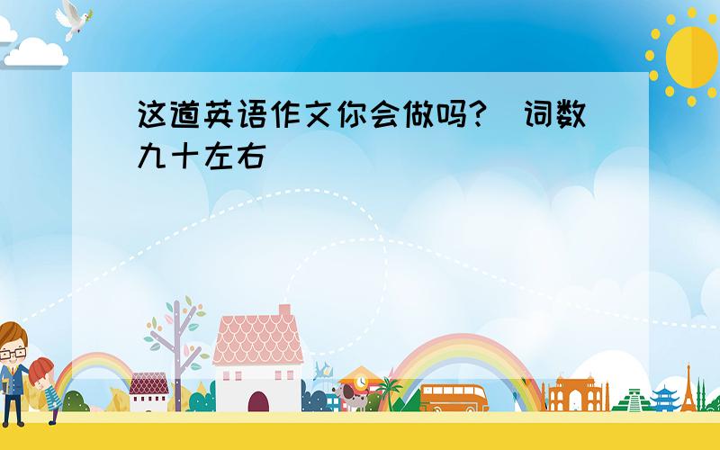 这道英语作文你会做吗?(词数九十左右 )