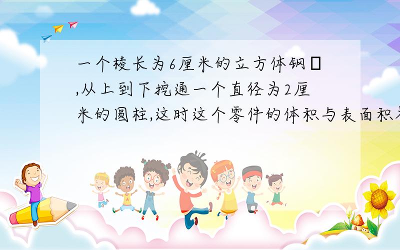 一个棱长为6厘米的立方体钢柸,从上到下挖通一个直径为2厘米的圆柱,这时这个零件的体积与表面积各是多少?