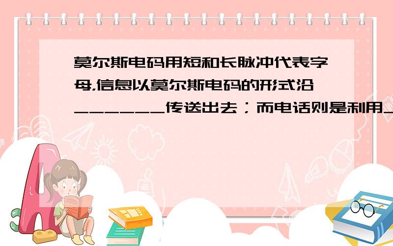 莫尔斯电码用短和长脉冲代表字母，信息以莫尔斯电码的形式沿______传送出去；而电话则是利用______将人们的语言从一