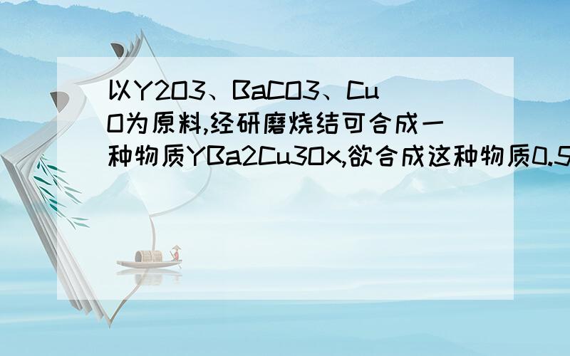 以Y2O3、BaCO3、CuO为原料,经研磨烧结可合成一种物质YBa2Cu3Ox,欲合成这种物质0.5moL,需取原料各