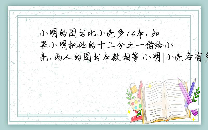 小明的图书比小亮多16本,如果小明把他的十二分之一借给小亮,两人的图书本数相等.小明|小亮各有多少