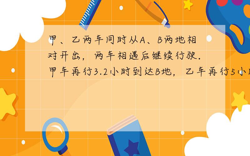 甲、乙两车同时从A、B两地相对开出，两车相遇后继续行驶．甲车再行3.2小时到达B地，乙车再行5小时到达A地，求甲、乙两车