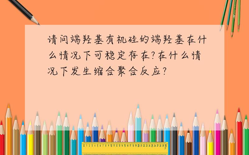 请问端羟基有机硅的端羟基在什么情况下可稳定存在?在什么情况下发生缩合聚合反应?