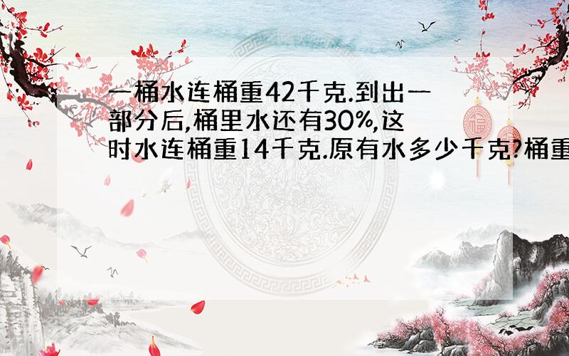 一桶水连桶重42千克.到出一部分后,桶里水还有30%,这时水连桶重14千克.原有水多少千克?桶重多少千克?