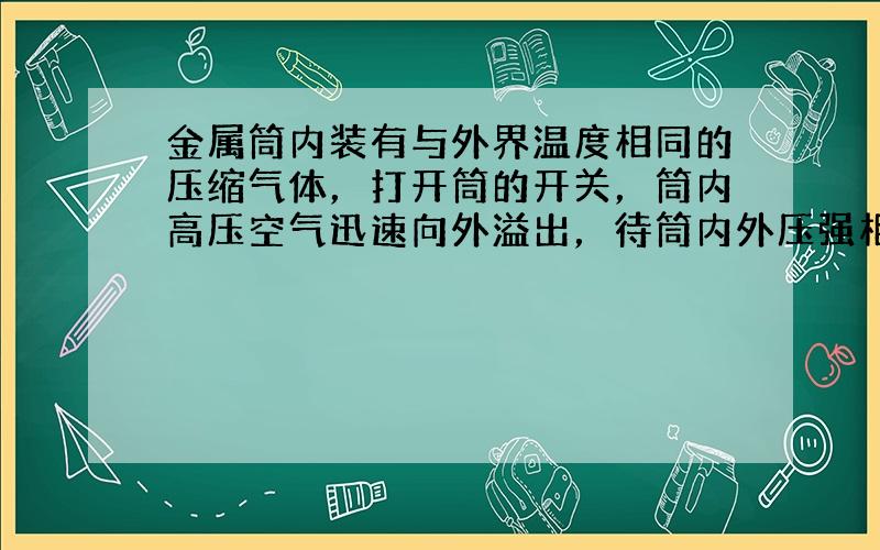 金属筒内装有与外界温度相同的压缩气体，打开筒的开关，筒内高压空气迅速向外溢出，待筒内外压强相等时，立即关闭开关，在外界保