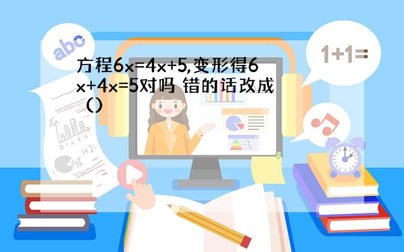 方程6x=4x+5,变形得6x+4x=5对吗 错的话改成（）