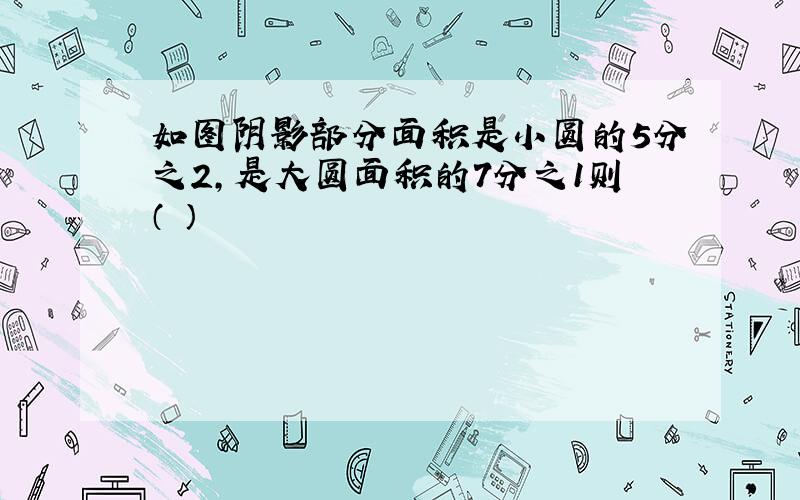 如图阴影部分面积是小圆的5分之2,是大圆面积的7分之1则（ ）