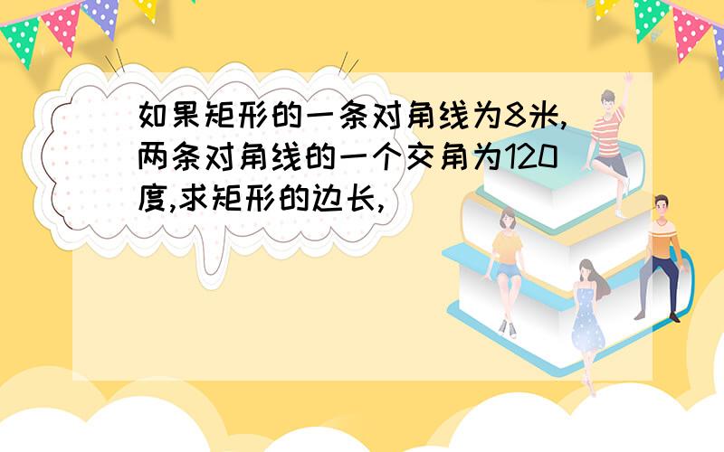 如果矩形的一条对角线为8米,两条对角线的一个交角为120度,求矩形的边长,