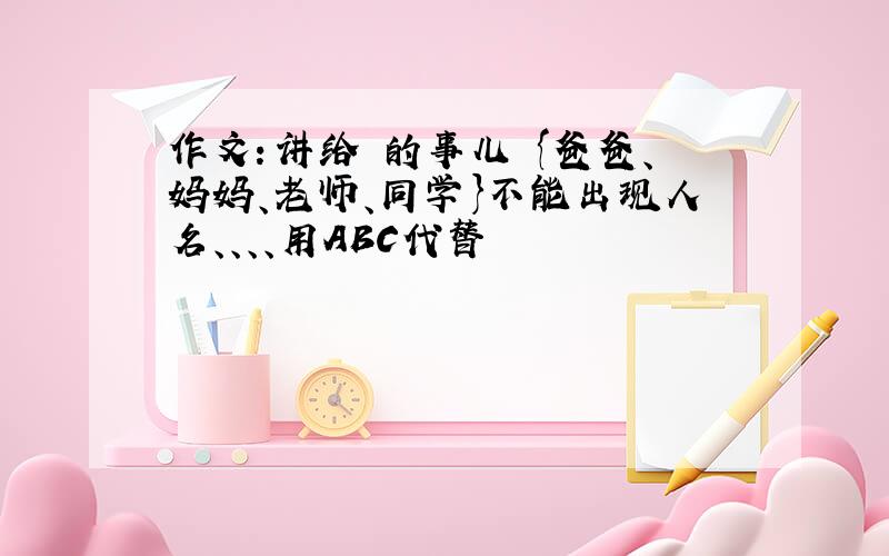 作文：讲给 的事儿 {爸爸、妈妈、老师、同学}不能出现人名、、、、用ABC代替