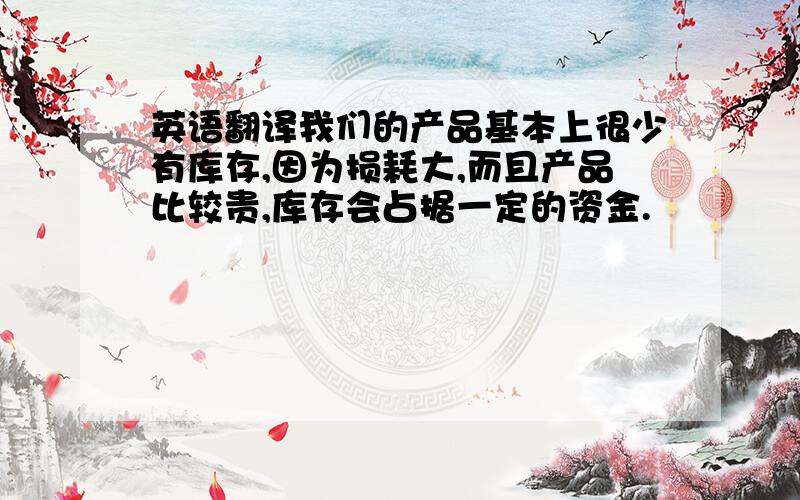 英语翻译我们的产品基本上很少有库存,因为损耗大,而且产品比较贵,库存会占据一定的资金.