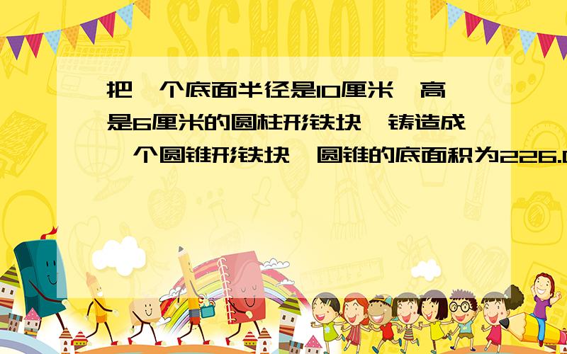 把一个底面半径是10厘米、高是6厘米的圆柱形铁块,铸造成一个圆锥形铁块,圆锥的底面积为226.08平方厘米