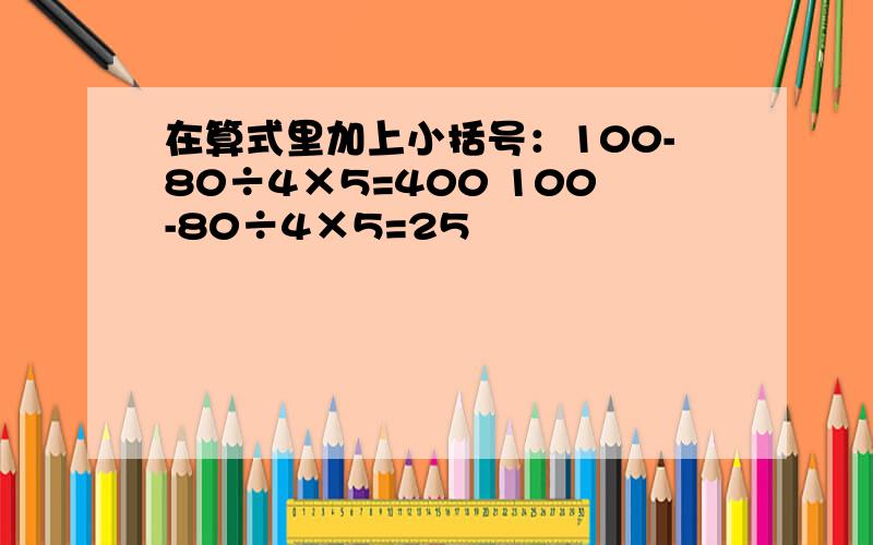 在算式里加上小括号：100-80÷4×5=400 100-80÷4×5=25