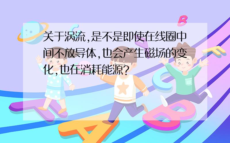 关于涡流,是不是即使在线圈中间不放导体,也会产生磁场的变化,也在消耗能源?