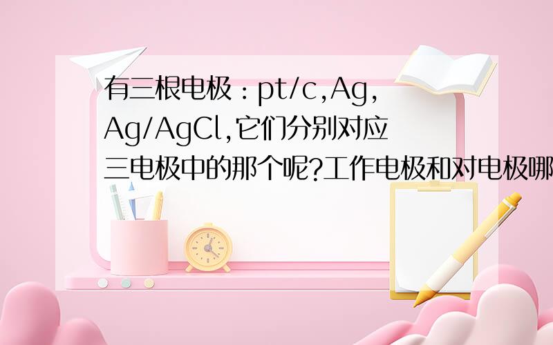 有三根电极：pt/c,Ag,Ag/AgCl,它们分别对应三电极中的那个呢?工作电极和对电极哪个是正极哪个是负极呢