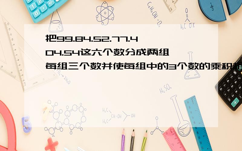 把99.84.52.77.404.54这六个数分成两组,每组三个数并使每组中的3个数的乘积相等