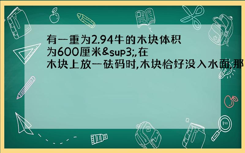 有一重为2.94牛的木块体积为600厘米³,在木块上放一砝码时,木块恰好没入水面,那么砝码的重为多少牛?如果把