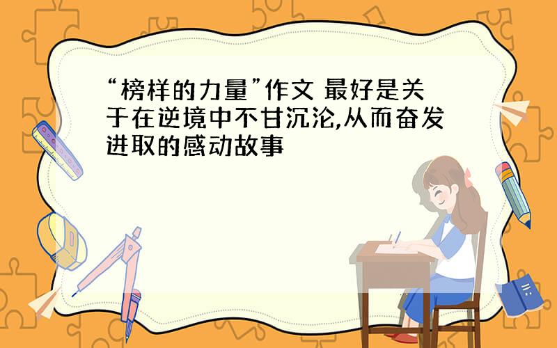 “榜样的力量”作文 最好是关于在逆境中不甘沉沦,从而奋发进取的感动故事