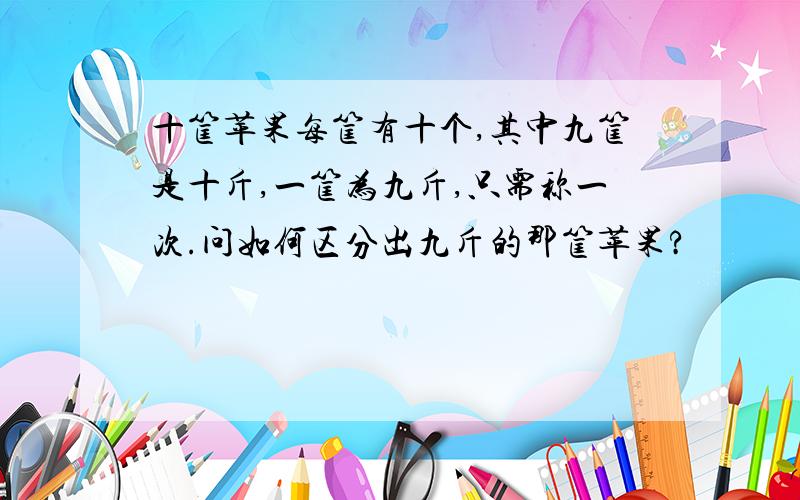 十筐苹果每筐有十个,其中九筐是十斤,一筐为九斤,只需称一次.问如何区分出九斤的那筐苹果?