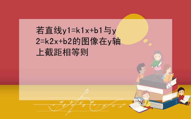 若直线y1=k1x+b1与y2=k2x+b2的图像在y轴上截距相等则