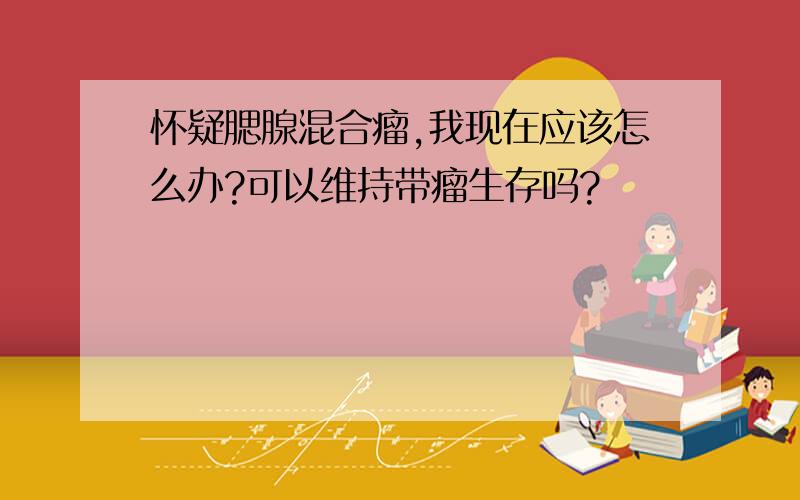 怀疑腮腺混合瘤,我现在应该怎么办?可以维持带瘤生存吗?