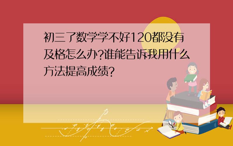 初三了数学学不好120都没有及格怎么办?谁能告诉我用什么方法提高成绩?