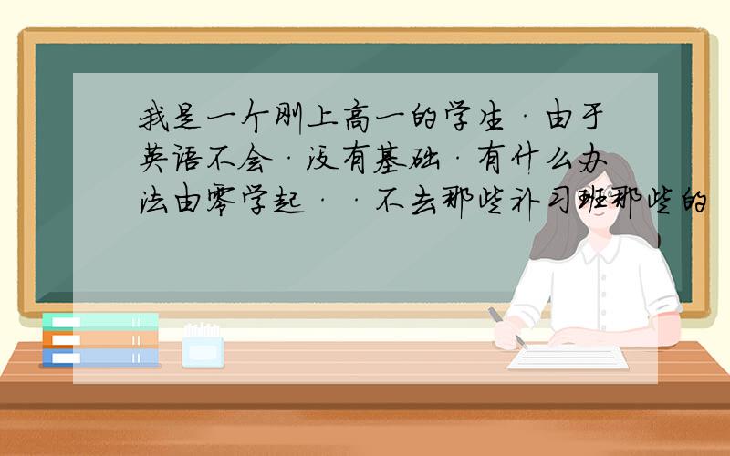 我是一个刚上高一的学生·由于英语不会·没有基础·有什么办法由零学起··不去那些补习班那些的