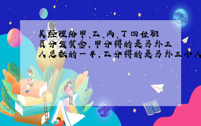 吴经理给甲、乙、丙、丁四位职员分发奖金,甲分得的是另外三人总数的一半,乙分得的是另外三个人的1/3,丙分得的是另外三个人