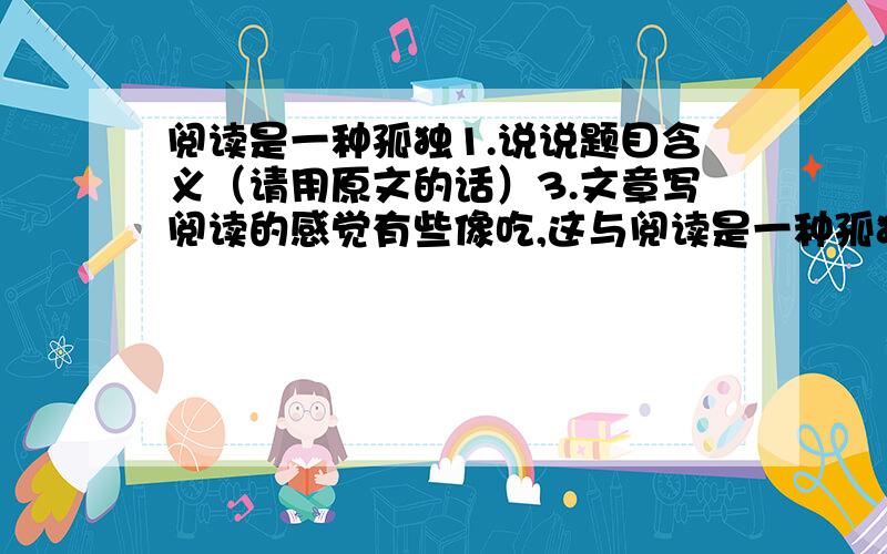 阅读是一种孤独1.说说题目含义（请用原文的话）3.文章写阅读的感觉有些像吃,这与阅读是一种孤独有怎样的关系?4.你怎样理