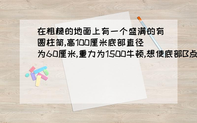 在粗糙的地面上有一个盛满的有圆柱筒,高100厘米底部直径为60厘米,重力为1500牛顿,想使底部B点稍离地面 在C点需加