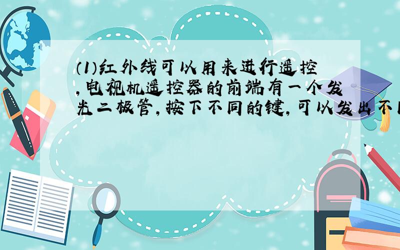 （1）红外线可以用来进行遥控，电视机遥控器的前端有一个发光二极管，按下不同的键，可以发出不同的红外线，来实现电视机的遥