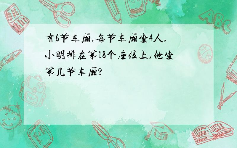 有6节车厢,每节车厢坐4人,小明排在第18个座位上,他坐第几节车厢?