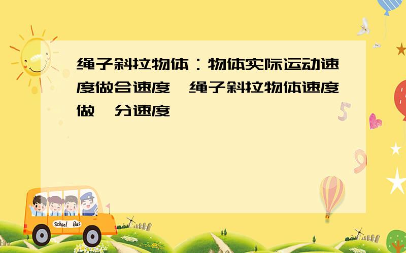 绳子斜拉物体：物体实际运动速度做合速度,绳子斜拉物体速度做一分速度