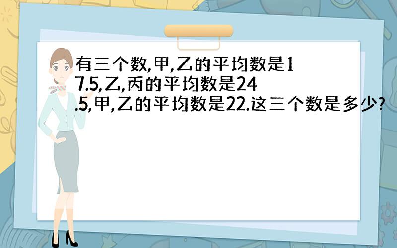 有三个数,甲,乙的平均数是17.5,乙,丙的平均数是24.5,甲,乙的平均数是22.这三个数是多少?