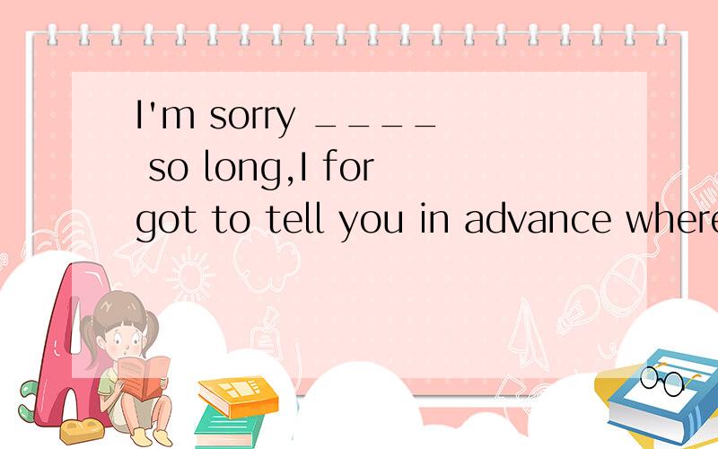 I'm sorry ____ so long,I forgot to tell you in advance where