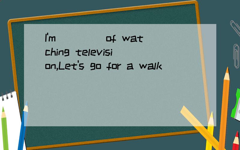 I'm ____of watching television,Let's go for a walk