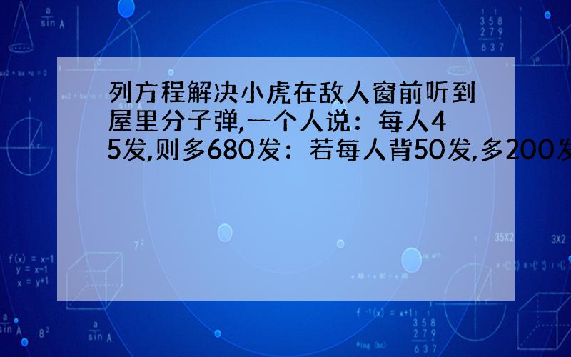 列方程解决小虎在敌人窗前听到屋里分子弹,一个人说：每人45发,则多680发：若每人背50发,多200发,有多少敌人,有多