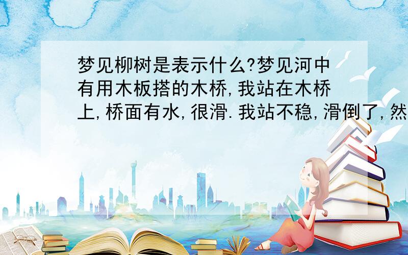 梦见柳树是表示什么?梦见河中有用木板搭的木桥,我站在木桥上,桥面有水,很滑.我站不稳,滑倒了,然后我拽着柳树枝条站起来了