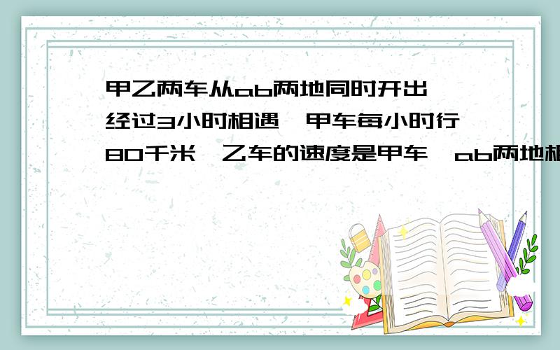 甲乙两车从ab两地同时开出,经过3小时相遇,甲车每小时行80千米,乙车的速度是甲车,ab两地相距多少千米