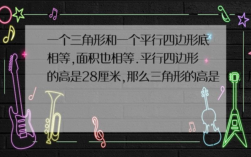 一个三角形和一个平行四边形底相等,面积也相等.平行四边形的高是28厘米,那么三角形的高是（ ）厘米.