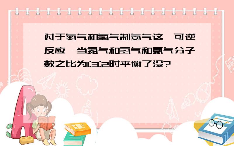 对于氮气和氢气制氨气这一可逆反应,当氮气和氢气和氨气分子数之比为1:3:2时平衡了没?